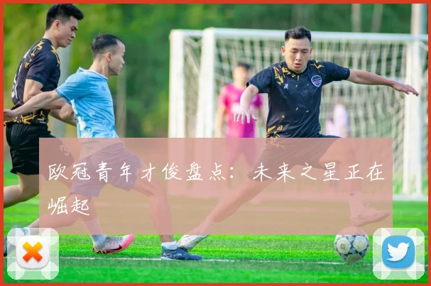 欧冠青年才俊盘点:未来之星正在崛起