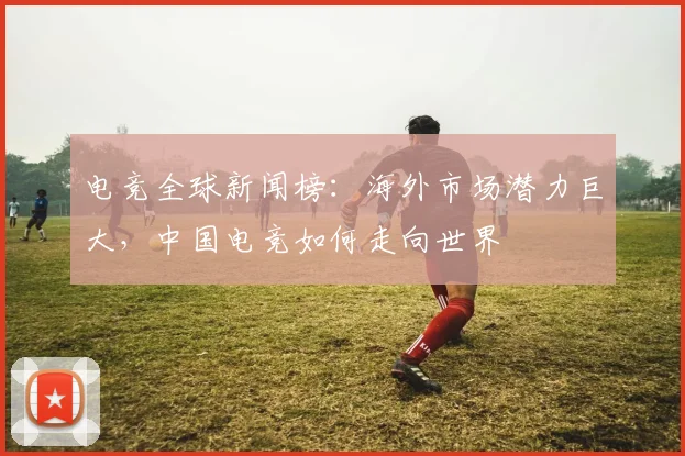 电竞全球新闻榜:海外市场潜力巨大,中国电竞如何走向世界