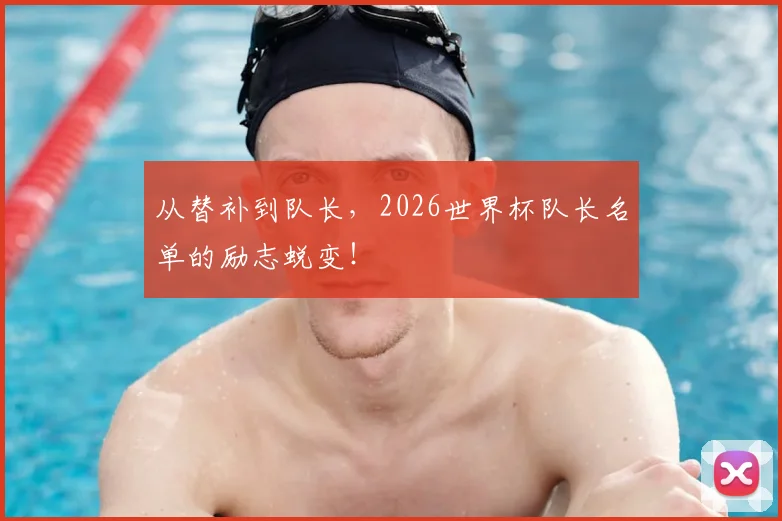 从替补到队长，2026世界杯队长名单的励志蜕变！