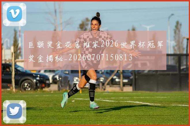 巨额奖金花落谁家2026世界杯冠军奖金揭秘_20260707150813