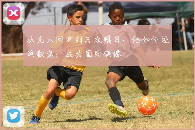 从无人问津到万众瞩目，他如何逆风翻盘，成为国民偶像