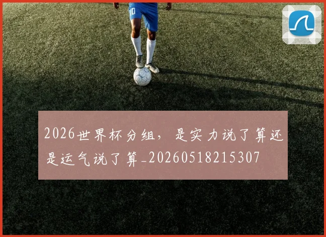 2026世界杯分组，是实力说了算还是运气说了算_20260518215307
