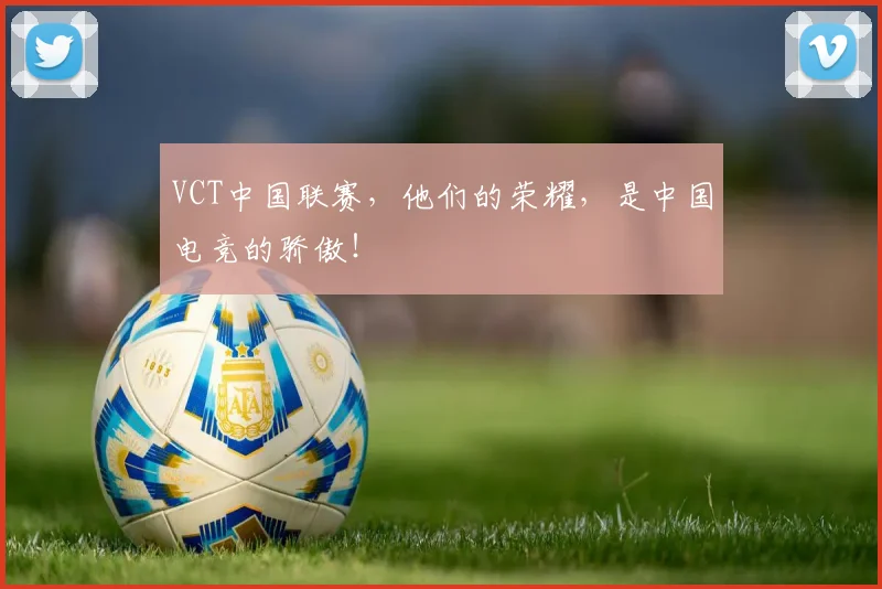 VCT中国联赛，他们的荣耀，是中国电竞的骄傲！