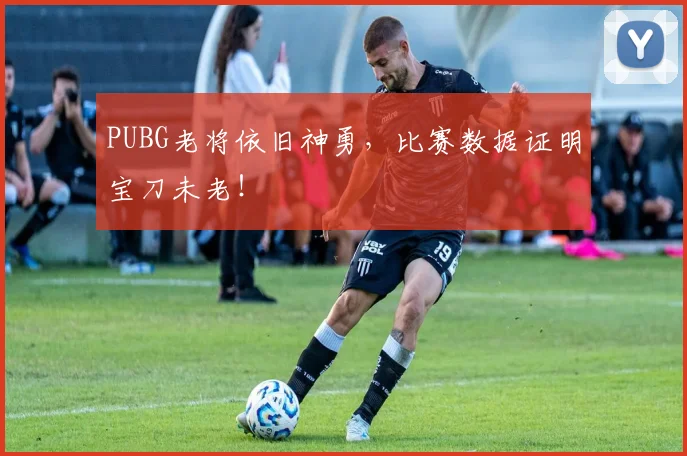 PUBG老将依旧神勇,比赛数据证明宝刀未老!