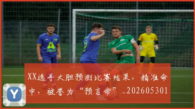 XX选手大胆预测比赛结果,精准命中,被誉为“预言帝”_20260530143853_20260703202832