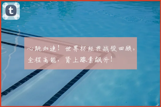 心跳加速!世界杯经典战役回顾,全程高能,肾上腺素飙升!