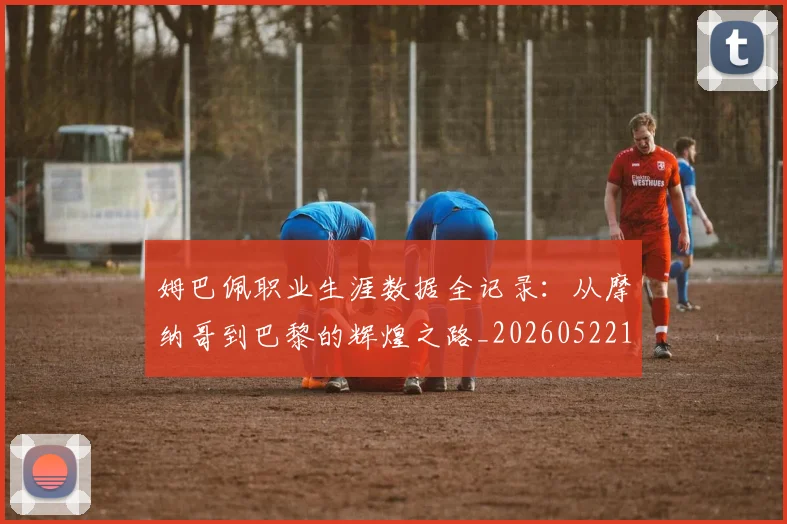 姆巴佩职业生涯数据全记录：从摩纳哥到巴黎的辉煌之路_20260522160614