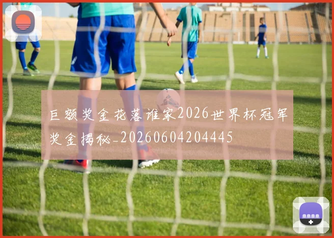 巨额奖金花落谁家2026世界杯冠军奖金揭秘_20260604204445