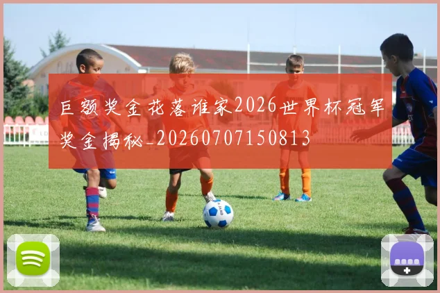 巨额奖金花落谁家2026世界杯冠军奖金揭秘_20260707150813